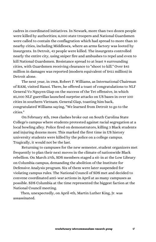 cadres in coordinated initiatives. In Newark, more than two dozen people were killed by authorities; 8,000 state troopers and National Guardsmen were called to contain the conflagration which had spread to more than 10 nearby cities, including Middlesex, where an arms factory was looted by insurgents. In Detroit, 43 people were killed. The insurgents controlled nearly the entire city, using sniper fire and ambushes to repel and even to. nal Guardsmen. Resistance spread to at least 9 surrounding cities, with Guardsmen receiving clearance to *shoot to kill" Over $45 ‘million in damages was reported (modern equivalent of $411 million) in Detroit alone.  ‘The next year, in 1968, Robert F. Williams, as International Chairman of RAM, visited Hanoi. There, he offered a toast of congratulations to NLF General Vo Nguyen Giap on the success of the Tet offensive, in which 85,000 NLF guerrillas launched surprise attacks on US bases in over 100 cities in southern Vietnam. General Giap, toasting him back, congratulated Williams saying, "We learned from Detroit to go to the cities.”  On February sth, 1968 clashes broke out on South Carolina State College’s campus where students protested against racial segregation at a local bowling alley. Police fired on demonstrators, killing 3 Black students and injuring dozens more. This marked the first time in US history university students were killed by the police on a college campus. ‘Tragically, it would not be the last.  Returning to campuses for the new semester, student organizers met frequently to plan their next moves in the climate of nationwide Black rebellion. On March 27th, SDS members staged a sit-in at the Low Library on Columbia campus, demanding the abol Defensive Analysis program. Six of them were later suspended for violating campus rules. The National Council of $DS met and decided to convene coordinated anti-war actions in April at as many campuses as possible. SDS Columbia at the time represented the biggest faction at the National Council meeting.  ‘Then, unexpectedly, on April ath, Martin Luther King, Jr. was assassinated,  ion of the Institute for  LR ——— v 